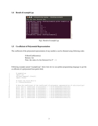 1.4   Result of example1.py




                                            Fig1: Result of example1.py


     1.5   Co-efﬁcient of Polynomial Representation

     The coefﬁcient of the polynomial representation of any number a can be obtained using following codes

                        F.ShowCoefﬁcients(a)
                        Returns: list
                        Note: the value of a lies between 0 to 2n − 1


     Following example named “example2.py” shows how do we use python programming language to get the
     co-efﬁcient of a polynomial from galois ﬁeld.

 1         # example2.py
 2         import sys
 3         sys.path.append(’./Field’)
 4         import ffield
 5
 6         # Create the field GF(2ˆ3)
 7         F = ffield.FField(3)
 8
 9         # Show the   coefficient of   the coefficient of   polynomial representation of a,b,c,d,e,f,g,h
10         print ’For   0, coefficient   of polynomial: ’ +   str(F.ShowCoefficients(0))
11         print ’For   1, coefficient   of polynomial: ’ +   str(F.ShowCoefficients(1))
12         print ’For   2, coefficient   of polynomial: ’ +   str(F.ShowCoefficients(2))
13         print ’For   3, coefficient   of polynomial: ’ +   str(F.ShowCoefficients(3))
14         print ’For   4, coefficient   of polynomial: ’ +   str(F.ShowCoefficients(4))
15         print ’For   5, coefficient   of polynomial: ’ +   str(F.ShowCoefficients(5))
16         print ’For   6, coefficient   of polynomial: ’ +   str(F.ShowCoefficients(6))
17         print ’For   7, coefficient   of polynomial: ’ +   str(F.ShowCoefficients(7))




                                                         3
 