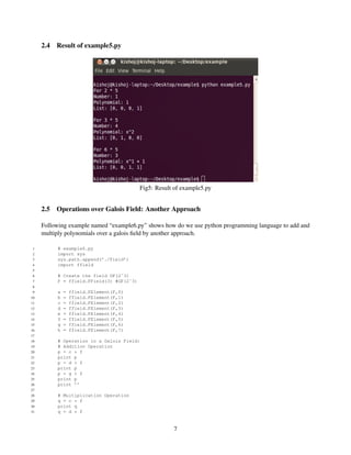2.4   Result of example5.py




                                           Fig5: Result of example5.py


     2.5   Operations over Galois Field: Another Approach

     Following example named “example6.py” shows how do we use python programming language to add and
     multiply polynomials over a galois ﬁeld by another approach.

 1         # example6.py
 2         import sys
 3         sys.path.append(’./Field’)
 4         import ffield
 5
 6         # Create the field GF(2ˆ3)
 7         F = ffield.FField(3) #GF(2ˆ3)
 8
 9         a   =   ffield.FElement(F,0)
10         b   =   ffield.FElement(F,1)
11         c   =   ffield.FElement(F,2)
12         d   =   ffield.FElement(F,3)
13         e   =   ffield.FElement(F,4)
14         f   =   ffield.FElement(F,5)
15         g   =   ffield.FElement(F,6)
16         h   =   ffield.FElement(F,7)
17
18         # Operation in a Galois Field:
19         # Addition Operation
20         p = c + f
21         print p
22         p = d + f
23         print p
24         p = g + f
25         print p
26         print ’’
27
28         # Multiplication Operation
29         q = c * f
30         print q
31         q = d * f


                                                       7
 