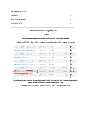 Bab III Pembuatan web
Pengertian 10
Dasar pembuatan web 10
pembuatan HTMl 15
______________________________________________________________________________
Bab I instalasi software pengembang dan
1.Xampp
Langsung saja kita akan membahas tutorial untuk menginstall XAMPP.
1. Download XAMPP disini (Pilih versi yang terbaru kemudian pilih yang versi terbaru)
Kemudian pilih yang installer dengan format exe (kalau bingung pilih saja yang pendownloadnya
paling banyak) disini saya mendownload versi 1.8.0
2. Setelah Proses download selesai kemudian klik 2 kali installer tersebut.
 