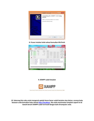 8. Proses instalasi telah selesai kemudian klik finish
9. XAMPP sudah berjalan
10. Sekarang kita coba untuk mengecek apakah benar benar sudah berjalan atau belum, caranya buka
beowser anda kemudian buka alamat http://localhost. Jika anda menemukan tampilan seperti ini di
bawah berarti XAMPP sudah terinstall dengan baik di komputer anda.
 