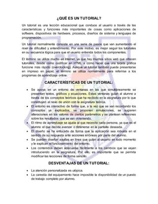¿QUÉ ES UN TUTORIAL?
Un tutorial es una lección educacional que conduce al usuario a través de las
características y funciones más importantes de cosas como aplicaciones de
software, dispositivos de hardware, procesos, diseños de sistema y lenguajes de
programación.
Un tutorial normalmente consiste en una serie de pasos que van aumentando el
nivel de dificultad y entendimiento. Por este motivo, es mejor seguir los tutoriales
en su secuencia lógica para que el usuario entienda todos los componentes.
El término se utiliza mucho en Internet, ya que hay muchos sitios web que ofrecen
tutoriales, desde cómo codificar en HTML a cómo hacer que una tarjeta gráfica
funcione más rápido (overclocking). Aunque un tutorial también puede presentarse
en impreso en papel, el término se utiliza normalmente para referirse a los
programas de aprendizaje online.
CARACTERÍSTICAS DE UN TUTORIAL:
 Se apoya en un entorno de ventanas en las que simultáneamente se
presentan textos, gráficos y ecuaciones. Estas ventanas guían al alumno a
través de los conceptos teóricos que ha recibido en la asignatura por lo que
constituyen el nexo de unión con la asignatura teórica.
 El entorno es interactivo de forma que, a la vez que se van recordando los
conceptos ya explicados, se proponen simulaciones, se sugieren
alteraciones en los valores de ciertos parámetros y se plantean reflexiones
sobre los resultados que se van obteniendo.
 El ritmo de aprendizaje se ajusta al que necesita cada persona, ya que es el
alumno el que decide avanzar o detenerse en la pantalla deseada.
 El diseño se ha enfocado de forma que la aplicación sea robusta en el
sentido de su respuesta ante acciones erróneas por parte del alumno.
 Se pueden diseñar ayudas en línea que guían al usuario en todo momento
y le explican el funcionamiento del entorno.
 Los contenidos deben adecuarse fácilmente a los cambios que se vayan
introduciendo en la asignatura. Por ello, es importante que se permita
modificar las lecciones de forma sencillo.
DESVENTAJAS DE UN TUTORIAL:
 La atención personalizada es utópica.
 La carestía del equipamiento hace imposible la disponibilidad de un puesto
de trabajo completo por alumno.
 