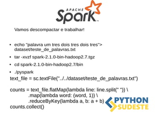 Vamos descompactar e trabalhar!
● echo "palavra um tres dois tres dois tres">
dataset/teste_de_palavras.txt
● tar -xvzf spark-2.1.0-bin-hadoop2.7.tgz
● cd spark-2.1.0-bin-hadoop2.7/bin
● ./pyspark
text_file = sc.textFile("../../dataset/teste_de_palavras.txt")
counts = text_file.flatMap(lambda line: line.split(" ")) 
.map(lambda word: (word, 1)) 
.reduceByKey(lambda a, b: a + b)
counts.collect()
 