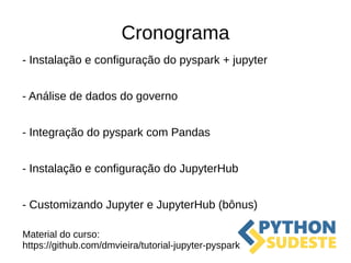 Cronograma
- Instalação e configuração do pyspark + jupyter
- Análise de dados do governo
- Integração do pyspark com Pandas
- Instalação e configuração do JupyterHub
- Customizando Jupyter e JupyterHub (bônus)
Material do curso:
https://github.com/dmvieira/tutorial-jupyter-pyspark
 