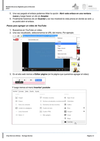 Prof. Herrera Silvina - Noriega Karina Página 11
Modulo-Recursos Digitales para el Docente
2014
5. Una vez pegado el enlace podemos tildar la opción Abrir este enlace en una ventana
nueva y luego hacer un clic en Aceptar.
6. Finalmente haremos clic en Guardar y se nos mostrará la vista previa en donde se verá y
se podrá abrir el enlace.
Pasos para agregar un video de YouTube
1. Buscamos en YouTube un video.
2. Una vez visualizado, seleccionamos la URL del mismo. Por ejemplo:
3. En el sitio web iremos a Editar página (en la página que queramos agregar el video)
Y luego iremos al menú Insertar/ youtube
 