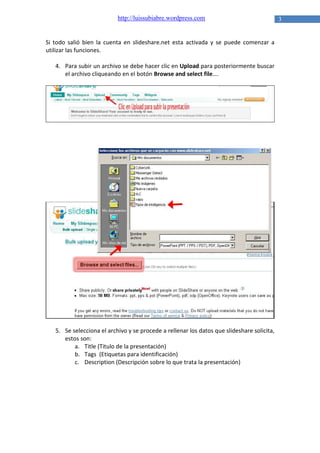 http://luissubiabre.wordpress.com

Si todo salió bien la cuenta en slideshare.net esta activada y se puede comenzar a
utilizar las funciones.
4. Para subir un archivo se debe hacer clic en Upload para posteriormente buscar
el archivo cliqueando en el botón Browse and select file….

5. Se selecciona el archivo y se procede a rellenar los datos que slideshare solicita,
estos son:
a. Title (Titulo de la presentación)
b. Tags (Etiquetas para identificación)
c. Description (Descripción sobre lo que trata la presentación)

3

 