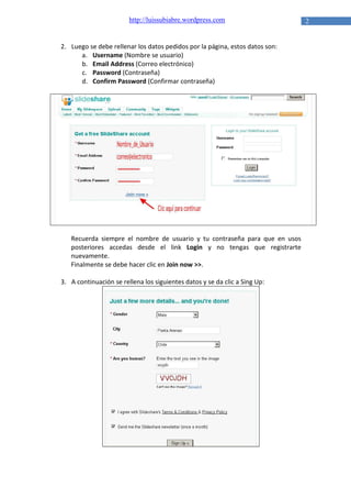 http://luissubiabre.wordpress.com

2. Luego se debe rellenar los datos pedidos por la página, estos datos son:
a. Username (Nombre se usuario)
b. Email Address (Correo electrónico)
c. Password (Contraseña)
d. Confirm Password (Confirmar contraseña)

Recuerda siempre el nombre de usuario y tu contraseña para que en usos
posteriores accedas desde el link Login y no tengas que registrarte
nuevamente.
Finalmente se debe hacer clic en Join now >>.
3. A continuación se rellena los siguientes datos y se da clic a Sing Up:

2

 