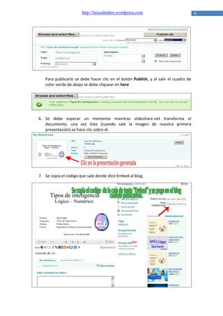 http://luissubiabre.wordpress.com

Para publicarlo se debe hacer clic en el botón Publish, y al salir el cuadro de
color verde de abajo se debe cliquear en here

6. Se debe esperar un momento mientras slideshare.net transforma el
documento, una vez listo (cuando sale la imagen de nuestra primera
presentación) se hace clic sobre él.

7. Se copia el codigo que sale donde dice Embed al blog.

4

 