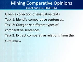 Mining Comparative Opinions
(Jinal and Liu, SIGIR-06)
Given a collection of evaluative texts
Task 1: Identify comparative sentences.
Task 2: Categorize different types of
comparative sentences.
Task 2: Extract comparative relations from the
sentences.
 
