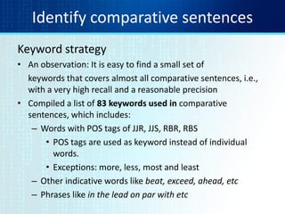 Identify comparative sentences
Keyword strategy
• An observation: It is easy to find a small set of
keywords that covers almost all comparative sentences, i.e.,
with a very high recall and a reasonable precision
• Compiled a list of 83 keywords used in comparative
sentences, which includes:
– Words with POS tags of JJR, JJS, RBR, RBS
• POS tags are used as keyword instead of individual
words.
• Exceptions: more, less, most and least
– Other indicative words like beat, exceed, ahead, etc
– Phrases like in the lead on par with etc
 