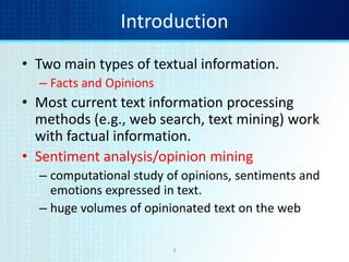 2
Introduction
• Two main types of textual information.
– Facts and Opinions
• Most current text information processing
methods (e.g., web search, text mining) work
with factual information.
• Sentiment analysis/opinion mining
– computational study of opinions, sentiments and
emotions expressed in text.
– huge volumes of opinionated text on the web
 