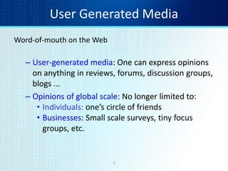 3
User Generated Media
Word-of-mouth on the Web
– User-generated media: One can express opinions
on anything in reviews, forums, discussion groups,
blogs ...
– Opinions of global scale: No longer limited to:
• Individuals: one’s circle of friends
• Businesses: Small scale surveys, tiny focus
groups, etc.
 