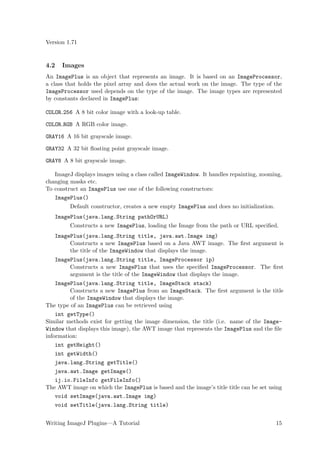 Version 1.71


4.2   Images
An ImagePlus is an object that represents an image. It is based on an ImageProcessor,
a class that holds the pixel array and does the actual work on the image. The type of the
ImageProcessor used depends on the type of the image. The image types are represented
by constants declared in ImagePlus:

COLOR 256 A 8 bit color image with a look-up table.

COLOR RGB A RGB color image.

GRAY16 A 16 bit grayscale image.

GRAY32 A 32 bit ﬂoating point grayscale image.

GRAY8 A 8 bit grayscale image.

   ImageJ displays images using a class called ImageWindow. It handles repainting, zooming,
changing masks etc.
To construct an ImagePlus use one of the following constructors:
   ImagePlus()
         Default constructor, creates a new empty ImagePlus and does no initialization.
   ImagePlus(java.lang.String pathOrURL)
         Constructs a new ImagePlus, loading the Image from the path or URL speciﬁed.
   ImagePlus(java.lang.String title, java.awt.Image img)
        Constructs a new ImagePlus based on a Java AWT image. The ﬁrst argument is
        the title of the ImageWindow that displays the image.
   ImagePlus(java.lang.String title, ImageProcessor ip)
        Constructs a new ImagePlus that uses the speciﬁed ImageProcessor. The ﬁrst
        argument is the title of the ImageWindow that displays the image.
    ImagePlus(java.lang.String title, ImageStack stack)
         Constructs a new ImagePlus from an ImageStack. The ﬁrst argument is the title
         of the ImageWindow that displays the image.
The type of an ImagePlus can be retrieved using
    int getType()
Similar methods exist for getting the image dimension, the title (i.e. name of the Image-
Window that displays this image), the AWT image that represents the ImagePlus and the ﬁle
information:
    int getHeight()
   int getWidth()
   java.lang.String getTitle()
   java.awt.Image getImage()
   ij.io.FileInfo getFileInfo()
The AWT image on which the ImagePlus is based and the image’s title title can be set using
   void setImage(java.awt.Image img)
   void setTitle(java.lang.String title)


Writing ImageJ Plugins—A Tutorial                                                         15
 