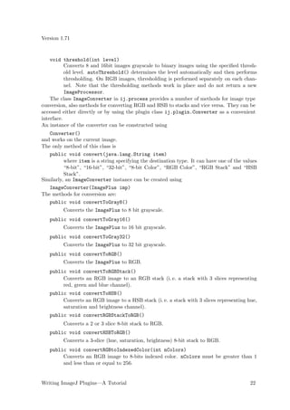 Version 1.71



    void threshold(int level)
           Converts 8 and 16bit images grayscale to binary images using the speciﬁed thresh-
           old level. autoThreshold() determines the level automatically and then performs
           thresholding. On RGB images, thresholding is performed separately on each chan-
           nel. Note that the thresholding methods work in place and do not return a new
           ImageProcessor.
    The class ImageConverter in ij.process provides a number of methods for image type
conversion, also methods for converting RGB and HSB to stacks and vice versa. They can be
accessed either directly or by using the plugin class ij.plugin.Converter as a convenient
interface.
An instance of the converter can be constructed using
   Converter()
and works on the current image.
The only method of this class is
   public void convert(java.lang.String item)
          where item is a string specifying the destination type. It can have one of the values
          “8-bit”, “16-bit”, “32-bit”, “8-bit Color”, “RGB Color”, “RGB Stack” and “HSB
          Stack”.
Similarly, an ImageConverter instance can be created using
   ImageConverter(ImagePlus imp)
The methods for conversion are:
   public void convertToGray8()
         Converts the ImagePlus to 8 bit grayscale.
   public void convertToGray16()
         Converts the ImagePlus to 16 bit grayscale.
   public void convertToGray32()
         Converts the ImagePlus to 32 bit grayscale.
   public void convertToRGB()
         Converts the ImagePlus to RGB.
   public void convertToRGBStack()
        Converts an RGB image to an RGB stack (i. e. a stack with 3 slices representing
        red, green and blue channel).
   public void convertToHSB()
        Converts an RGB image to a HSB stack (i. e. a stack with 3 slices representing hue,
        saturation and brightness channel).
   public void convertRGBStackToRGB()
         Converts a 2 or 3 slice 8-bit stack to RGB.
   public void convertHSBToRGB()
         Converts a 3-slice (hue, saturation, brightness) 8-bit stack to RGB.
   public void convertRGBtoIndexedColor(int nColors)
        Converts an RGB image to 8-bits indexed color. nColors must be greater than 1
        and less than or equal to 256.


Writing ImageJ Plugins—A Tutorial                                                           22
 