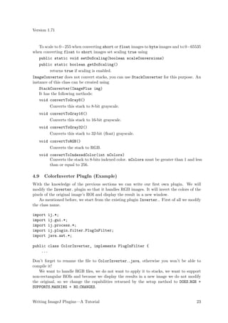 Version 1.71


   To scale to 0−255 when converting short or float images to byte images and to 0−65535
when converting float to short images set scaling true using
   public static void setDoScaling(boolean scaleConversions)
   public static boolean getDoScaling()
         returns true if scaling is enabled.
ImageConverter does not convert stacks, you can use StackConverter for this purpose. An
instance of this class can be created using
    StackConverter(ImagePlus img)
    It has the following methods:
    void convertToGray8()
         Converts this stack to 8-bit grayscale.
   void convertToGray16()
         Converts this stack to 16-bit grayscale.
   void convertToGray32()
         Converts this stack to 32-bit (ﬂoat) grayscale.
   void convertToRGB()
         Converts the stack to RGB.
   void convertToIndexedColor(int nColors)
        Converts the stack to 8-bits indexed color. nColors must be greater than 1 and less
        than or equal to 256.

4.9   ColorInverter PlugIn (Example)
With the knowledge of the previous sections we can write our ﬁrst own plugin. We will
modify the Inverter plugin so that it handles RGB images. It will invert the colors of the
pixels of the original image’s ROI and display the result in a new window.
   As mentioned before, we start from the existing plugin Inverter . First of all we modify
the class name.

import   ij.*;
import   ij.gui.*;
import   ij.process.*;
import   ij.plugin.filter.PlugInFilter;
import   java.awt.*;

public class ColorInverter_ implements PlugInFilter {
    ...

Don’t forget to rename the ﬁle to ColorInverter .java, otherwise you won’t be able to
compile it!
   We want to handle RGB ﬁles, we do not want to apply it to stacks, we want to support
non-rectangular ROIs and because we display the results in a new image we do not modify
the original, so we change the capabilities returned by the setup method to DOES RGB +
SUPPORTS MASKING + NO CHANGES.


Writing ImageJ Plugins—A Tutorial                                                       23
 