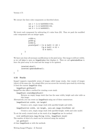 Version 1.71


We extract the three color components as described above.

                    int r = (c & 0xff0000)>>16;
                    int g = (c & 0x00ff00)>>8;
                    int b = (c & 0x0000ff);

We invert each component by subtracting it’s value from 255. Then we pack the modiﬁed
color components into an integer again.

                    r=255-r;
                    g=255-g;
                    b=255-b;
                    pixels[pos] = ((r & 0xff) << 16) +
                                  ((g & 0xff) << 8) +
                                   (b & 0xff);
               }
          }

We have now done all necessary modiﬁcations to the pixel array. Our image is still not visible,
so we call show to open an ImageWindow that displays it. Then we call updateAndDraw to
force the pixel array to be read and the image to be updated.

          inverted.show();
          inverted.updateAndDraw();
     }
}

4.10     Stacks
ImageJ supports expandable arrays of images called image stacks, that consist of images
(slices) of the same size. In a plugin ﬁlter you can access the currently open stack by retrieving
it from the current ImagePlus using
     ImageStack getStack()
ImagePlus also oﬀers a method for creating a new stack:
     ImageStack createEmptyStack()
           Returns an empty image stack that has the same width, height and color table as
           this image.
Alternatively you can create an ImageStack using one of these constructors:
     ImageStack(int width, int height)
          Creates a new, empty image stack with speciﬁed height and width.
    ImageStack(int width, int height, java.awt.image.ColorModel cm)
          Creates a new, empty image stack with speciﬁed height, width and color model.
To set the newly created stack as the stack of an ImagePlus use its method
    void setStack(java.lang.String title, ImageStack stack)
The number of slices of a stack can be retrieved using the method
    int getSize()
of class ImageStack or with the methods

Writing ImageJ Plugins—A Tutorial                                                             25
 