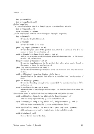 Version 1.71


   int getStackSize()
    int getImageStackSize()
of class ImagePlus.
The currently displayed slice of an ImagePlus can be retrieved and set using
    int getCurrentSlice()
   void setSlice(int index)
A stack oﬀers several methods for retrieving and setting its properties:
   int getHeight()
         Returns the height of the stack.
   int getWidth()
         Returns the width of the stack.
    java.lang.Object getPixels(int n)
          Returns the pixel array of the speciﬁed slice, where n is a number from 1 to the
          number of slices. See also Section 4.4.
    void setPixels(java.lang.Object pixels, int n)
          Assigns a pixel array to the speciﬁed slice, where n is a number from 1 to the number
          of slices. See also Section 4.4.
    ImageProcessor getProcessor(int n)
          Returns an ImageProcessor for the speciﬁed slice, where n is a number from 1 to
          the number of slices. See also Section 4.3.
    java.lang.String getSliceLabel(int n)
          Returns the label of the speciﬁed slice, where n is a number from 1 to the number
          of slices.
    void setSliceLabel(java.lang.String label, int n)
          Sets the label of the speciﬁed slice, where n is a number from 1 to the number of
          slices.
    java.awt.Rectangle getRoi()
          Returns the bounding rectangle of the stack’s ROI. For more information on ROIs,
          see Section 4.5.
    void setRoi(java.awt.Rectangle roi)
          Sets the stacks ROI to the speciﬁed rectangle. For more information on ROIs, see
          Section 4.5.
Slices can be added to and removed from the ImageStack using these methods:
    void addSlice(java.lang.String sliceLabel, ImageProcessor ip)
         Adds the image represented by ip to the end of the stack.
   void addSlice(java.lang.String sliceLabel, ImageProcessor ip, int n)
         Adds the image represented by ip to the stack following slice n.
   void addSlice(java.lang.String sliceLabel, java.lang.Object pixels)
         Adds an image represented by its pixel array to the end of the stack.
   void deleteLastSlice()
         Deletes the last slice in the stack.




Writing ImageJ Plugins—A Tutorial                                                           26
 