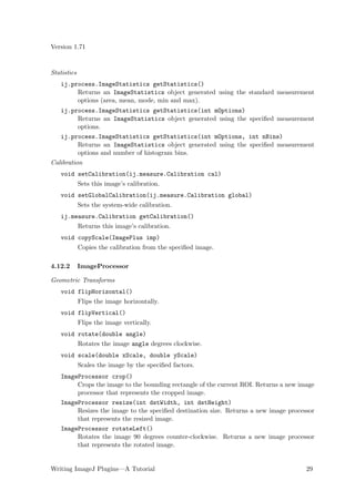 Version 1.71


Statistics
   ij.process.ImageStatistics getStatistics()
        Returns an ImageStatistics object generated using the standard measurement
        options (area, mean, mode, min and max).
   ij.process.ImageStatistics getStatistics(int mOptions)
          Returns an ImageStatistics object generated using the speciﬁed measurement
          options.
   ij.process.ImageStatistics getStatistics(int mOptions, int nBins)
          Returns an ImageStatistics object generated using the speciﬁed measurement
          options and number of histogram bins.
Calibration
   void setCalibration(ij.measure.Calibration cal)
             Sets this image’s calibration.
   void setGlobalCalibration(ij.measure.Calibration global)
             Sets the system-wide calibration.
   ij.measure.Calibration getCalibration()
             Returns this image’s calibration.
   void copyScale(ImagePlus imp)
             Copies the calibration from the speciﬁed image.

4.12.2       ImageProcessor

Geometric Transforms
   void flipHorizontal()
             Flips the image horizontally.
   void flipVertical()
             Flips the image vertically.
   void rotate(double angle)
             Rotates the image angle degrees clockwise.
   void scale(double xScale, double yScale)
             Scales the image by the speciﬁed factors.
   ImageProcessor crop()
        Crops the image to the bounding rectangle of the current ROI. Returns a new image
        processor that represents the cropped image.
   ImageProcessor resize(int dstWidth, int dstHeight)
        Resizes the image to the speciﬁed destination size. Returns a new image processor
        that represents the resized image.
   ImageProcessor rotateLeft()
        Rotates the image 90 degrees counter-clockwise. Returns a new image processor
        that represents the rotated image.


Writing ImageJ Plugins—A Tutorial                                                     29
 