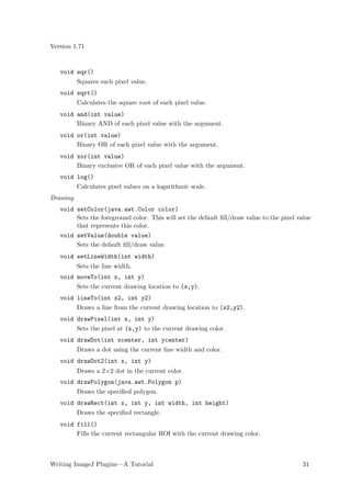 Version 1.71


   void sqr()
          Squares each pixel value.
   void sqrt()
          Calculates the square root of each pixel value.
   void and(int value)
        Binary AND of each pixel value with the argument.
   void or(int value)
        Binary OR of each pixel value with the argument.
   void xor(int value)
        Binary exclusive OR of each pixel value with the argument.
   void log()
          Calculates pixel values on a logarithmic scale.
Drawing
   void setColor(java.awt.Color color)
        Sets the foreground color. This will set the default ﬁll/draw value to the pixel value
        that represents this color.
   void setValue(double value)
        Sets the default ﬁll/draw value.
   void setLineWidth(int width)
          Sets the line width.
   void moveTo(int x, int y)
          Sets the current drawing location to (x,y).
   void lineTo(int x2, int y2)
          Draws a line from the current drawing location to (x2,y2).
   void drawPixel(int x, int y)
          Sets the pixel at (x,y) to the current drawing color.
   void drawDot(int xcenter, int ycenter)
          Draws a dot using the current line width and color.
   void drawDot2(int x, int y)
          Draws a 2×2 dot in the current color.
   void drawPolygon(java.awt.Polygon p)
          Draws the speciﬁed polygon.
   void drawRect(int x, int y, int width, int height)
          Draws the speciﬁed rectangle.
   void fill()
        Fills the current rectangular ROI with the current drawing color.



Writing ImageJ Plugins—A Tutorial                                                          31
 