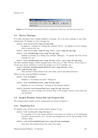 Version 1.71




   Figure 1: The ImageJ main window and its components: Menu bar, tool bar and status bar.


5.1     (Error) Messages
It is often necessary that a plugin displays a message—be it an error message or any other
information. To display an error message use
    static void error(java.lang.String msg)
           It displays a message in a dialog box entitled “Error”. To display an error message
           with a custom title use
    static void error(java.lang.String title, java.lang.String msg)
    static void showMessage(java.lang.String msg)
          displays a message in a dialog box entitled “Message”. To specify the title of the
          message box use
    static void showMessage(java.lang.String title, java.lang.String msg)
All these methods display modal message boxes with just an ’‘OK” button. If you want to
let the user choose whether to cancel the plugin or to let it continue, use
    static boolean showMessageWithCancel(java.lang.String title,
    java.lang.String msg)
          This method returns false if the user clicks cancel and true otherwise.
There are also some predeﬁned messages:
    static void noImage()
          Displays a “no images are open” dialog box.
   static void outOfMemory(java.lang.String name)
          Displays an “out of memory” message in the ImageJ window.
   static boolean versionLessThan(java.lang.String version)
        Displays an error message and returns false if the ImageJ version is less than the
        one speciﬁed.

5.2     ImageJ Window, Status Bar and Progress Bar
The ImageJ main window and its components are shown in Figure 1.

5.2.1    Displaying Text
To display a line of text in the results window (Figure 2) use
   static void write(java.lang.String s)
         It is possible to use the results window’s text panel as a table (e. g. for displaying
         statistics, measurements, etc.). In that case ImageJ lets you set the headings of the
         columns using
   static void setColumnHeadings(java.lang.String headings)
          Note that this method clears the entire text panel.

Writing ImageJ Plugins—A Tutorial                                                            34
 