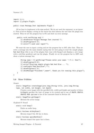 Version 1.71


import ij.*;
import ij.plugin.PlugIn;

public class Message_Test implements PlugIn {

    All we have to implement is the run method. We do not need the argument, so we ignore
it. First of all we display a string in the status bar that informs the user that the plugin was
started. Then we set the progress bar to 0% and show an error message.

      public void run(String arg) {
          IJ.showStatus("Plugin Message Test started.");
          IJ.showProgress(0.0);
          IJ.error("I need user input!");

   We want the user to input a string and set the progress bar to 50% after that. Then we
write a message into the main window saying that we were going to start the sample plugin
Red And Blue (this is one of the plugins that come with ImageJ and displays a new image
with a red/blue gradient) and run the plugin. Finally we set the progress bar to 100% and
show a custom message box.

            String name = IJ.getString("Please enter your name: ","I.J. User");
            IJ.showProgress(0.5);
            IJ.write("Starting sample plugin Red And Blue ... ");
            IJ.runPlugIn("Red_And_Blue","");
            IJ.showProgress(1.0);
            IJ.showMessage("Finished.",name+", thank you for running this plugin");
      }
}

5.6       More Utilities
Images
   static ImagePlus createImage(java.lang.String title, java.lang.String
   type, int width, int height, int depth)
        Creates a new image with the speciﬁed title, width and height and number of slices.
        bitDepth speciﬁes the type of image to be created and is one of GRAY8, GRAY16,
        GRAY32, RGB. options is one of the constants listed in Section 4.6.
    static ImagePlus getImage()
            Returns the active image.
Keyboard & Sound
    static void beep()
            Emits an audio beep.
    static boolean altKeyDown()
            Returns true if the Alt key is down.
    static boolean spaceBarDown()
            Returns true if the space bar is down.

Writing ImageJ Plugins—A Tutorial                                                            37
 