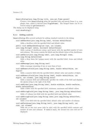 Version 1.71


   GenericDialog(java.lang.String title, java.awt.Frame parent)
         Creates a new GenericDialog using the speciﬁed title and parent frame (e. g. your
         plugin class, which is derived from PlugInFrame). The ImageJ frame can be re-
         trieved using IJ.getInstance().
The dialog can be displayed using
   void showDialog()

6.1.1   Adding controls
GenericDialog oﬀers several methods for adding standard controls to the dialog:
   void addCheckbox(java.lang.String label, boolean defaultValue)
        Adds a checkbox with the speciﬁed label and default value.
   public void addCheckboxGroup(int rows, int columns,
   java.lang.String[] labels, boolean[] defaultValues)
        Adds a group of checkboxes using a grid layout with the speciﬁed number of rows
        and columns. The arrays contain the labels and the default values of the checkboxes.
   void addChoice(java.lang.String label, java.lang.String[] items,
   java.lang.String defaultItem)
        Adds a drop down list (popup menu) with the speciﬁed label, items and default
        value.
   void addMessage(java.lang.String text)
        Adds a message consisting of one or more lines of text.
   void addNumericField(java.lang.String label, double defaultValue, int
   digits)
        Adds a numeric ﬁeld with the speciﬁed label, default value and number of digits.
   void addNumericField(java.lang.String label, double defaultValue, int
   digits, int columns, java.lang.String units)
        Adds a numeric ﬁeld and additionally speciﬁes the width of the ﬁeld and displays
        the units string to the right of the ﬁeld.
   void addSlider(java.lang.String label, double minValue, double maxValue,
   double defaultValue)
        Adds a slider with the speciﬁed label, minimum, maximum and default values.
   void addStringField(java.lang.String label, java.lang.String defaultText)
        Adds a 8 column text ﬁeld with the speciﬁed label and default value.
   void addStringField(java.lang.String label,java.lang.String defaultText,
   int columns)
        Adds a text ﬁeld with the speciﬁed label, default value and number of columns.
   void addTextAreas(java.lang.String text1, java.lang.String text2, int
   rows, int columns)
        Adds one or two text areas (side by side) with the speciﬁed initial contents and
        number of rows and columns. If text2 is null, the second text area will not be
        displayed.




Writing ImageJ Plugins—A Tutorial                                                        39
 
