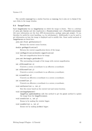 Version 1.71


   The variable running2 has a similar function as running, but is also set to false if the
user clicks in the image window.

6.4   ImageCanvas
Each ImageWindow has an ImageCanvas on which the image is drawn. This is a subclass
of java.awt.Canvas and also implements a MouseListener and a MouseMotionListener
(for more information see the Java API documentation, package java.awt.event). It can
therefore be useful for event handling, e. g. by subclassing it. Additionally it can be used to
get information on how the image is displayed and to modify this. Some useful methods of
ImageCanvas are listed here:
    java.awt.Point getCursorLoc()
         Returns the current cursor location.
   double getMagnification()
         Returns the current magniﬁcation factor of the image.
   void setMagnification(double magnification)
         Sets new magniﬁcation factor for image.
   java.awt.Rectangle getSrcRect()
         The surrounding rectangle of the image with current magniﬁcation.
   int offScreenX(int x)
         Converts a screen x-coordinate to an oﬀscreen x-coordinate.
   int offScreenY(int y)
         Converts a screen y-coordinate to an oﬀscreen y-coordinate.
   int screenX(int x)
         Converts an oﬀscreen x-coordinate to a screen x-coordinate.
   int screenY(int y)
         Converts an oﬀscreen y-coordinate to a screen y-coordinate.
   void setCursor(int x, int y)
         Sets the cursor based on the current tool and cursor location.
   void setImageUpdated()
        ImagePlus.updateAndDraw calls this method to get the paint method to update
        the image from the ImageProcessor.
   void zoomIn(int x, int y)
         Zooms in by making the window bigger.
   void zoomOut(int x, int y)
         Zooms out by making srcRect bigger.




Writing ImageJ Plugins—A Tutorial                                                           43
 