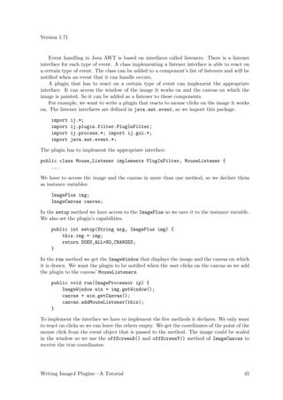 Version 1.71


    Event handling in Java AWT is based on interfaces called listeners. There is a listener
interface for each type of event. A class implementing a listener interface is able to react on
a certain type of event. The class can be added to a component’s list of listeners and will be
notiﬁed when an event that it can handle occurs.
    A plugin that has to react on a certain type of event can implement the appropriate
interface. It can access the window of the image it works on and the canvas on which the
image is painted. So it can be added as a listener to these components.
    For example, we want to write a plugin that reacts to mouse clicks on the image it works
on. The listener interfaces are deﬁned in java.awt.event, so we import this package.

    import     ij.*;
    import     ij.plugin.filter.PlugInFilter;
    import     ij.process.*; import ij.gui.*;
    import     java.awt.event.*;

The plugin has to implement the appropriate interface:

public class Mouse_Listener implements PlugInFilter, MouseListener {
    ...

We have to access the image and the canvas in more than one method, so we declare them
as instance variables:

    ImagePlus img;
    ImageCanvas canvas;

In the setup method we have access to the ImagePlus so we save it to the instance variable.
We also set the plugin’s capabilities.

    public int setup(String arg, ImagePlus img) {
        this.img = img;
        return DOES_ALL+NO_CHANGES;
    }

In the run method we get the ImageWindow that displays the image and the canvas on which
it is drawn. We want the plugin to be notiﬁed when the user clicks on the canvas so we add
the plugin to the canvas’ MouseListeners.

    public void run(ImageProcessor ip) {
        ImageWindow win = img.getWindow();
        canvas = win.getCanvas();
        canvas.addMouseListener(this);
    }

To implement the interface we have to implement the ﬁve methods it declares. We only want
to react on clicks so we can leave the others empty. We get the coordinates of the point of the
mouse click from the event object that is passed to the method. The image could be scaled
in the window so we use the offScreenX() and offScreenY() method of ImageCanvas to
receive the true coordinates.




Writing ImageJ Plugins—A Tutorial                                                           45
 