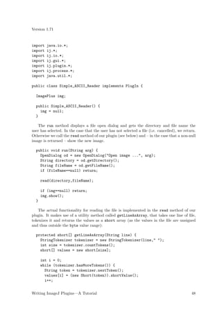 Version 1.71


import   java.io.*;
import   ij.*;
import   ij.io.*;
import   ij.gui.*;
import   ij.plugin.*;
import   ij.process.*;
import   java.util.*;

public class Simple_ASCII_Reader implements PlugIn {

  ImagePlus img;

  public Simple_ASCII_Reader() {
    img = null;
  }

   The run method displays a ﬁle open dialog and gets the directory and ﬁle name the
user has selected. In the case that the user has not selected a ﬁle (i.e. cancelled), we return.
Otherwise we call the read method of our plugin (see below) and – in the case that a non-null
image is returned – show the new image.

  public void run(String arg) {
    OpenDialog od = new OpenDialog("Open image ...", arg);
    String directory = od.getDirectory();
    String fileName = od.getFileName();
    if (fileName==null) return;

      read(directory,fileName);

      if (img==null) return;
      img.show();
  }

   The actual functionality for reading the ﬁle is implemented in the read method of our
plugin. It makes use of a utility method called getLineAsArray, that takes one line of ﬁle,
tokenizes it and returns the values as a short array (as the values in the ﬁle are unsigned
and thus outside the byte value range):

  protected short[] getLineAsArray(String line) {
    StringTokenizer tokenizer = new StringTokenizer(line," ");
    int size = tokenizer.countTokens();
    short[] values = new short[size];

      int i = 0;
      while (tokenizer.hasMoreTokens()) {
        String token = tokenizer.nextToken();
        values[i] = (new Short(token)).shortValue();
        i++;


Writing ImageJ Plugins—A Tutorial                                                            48
 