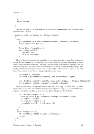 Version 1.71


      }
      return values;

  }

    Now we can look at the read method. It opens a BufferedReader, and reads the lines
of the ﬁle into a vector.

  protected void read(String dir, String filename)
  {
    try {
      BufferedReader br = new BufferedReader(new FileReader(dir+filename));
      Vector lines = new Vector();

        String line = br.readLine();
        while (line!=null) {
          lines.add(line);
          line = br.readLine();
        }

    Then we have to determine the metadata of our image, in order to know how we have to
create the new ImagePlus. In most real ﬁle formats you will ﬁnd this information in some
header structure of the image ﬁle. We know that our simple ASCII format represents a 8 bit
graycale image with one slice, so we just need to get the width and height of the image. The
height is the number of lines we have read and the width is the number of values in the ﬁrst
line. Then we can create the new image and get its pixel array.

        int height = lines.size();
        int width = getLineAsArray((String)lines.elementAt(0)).length;

        img = NewImage.createByteImage(filename, width, height, 1, NewImage.FILL_BLACK);
        byte[] pixels = (byte[]) img.getProcessor().getPixels();

    Then we can iterate through the lines we have read, and copy the pixels from the array
of each line to the pixel array of the image (converting them to byte). The rest of the code
is just for exception handling (e.g. in the case that reading from the ﬁle fails).

        for (int i=0;i<height;i++) {
          short [] values = getLineAsArray((String)lines.elementAt(i));
          int offset = i*width;
          for (int j=0;j<width;j++) {
            pixels[offset+j] = (byte) values[j];
          }
        }
      }
      catch (Exception e) {
        IJ.error("Simple ASCII Reader", e.getMessage());
        return;
      }
  }

Writing ImageJ Plugins—A Tutorial                                                        49
 