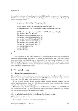 Version 1.71


best quality, we disable subsampling and set the JPEG quality parameters to the maximum.
Finally we encode the image with the speciﬁed parameters and clean up by ﬂushing and
closing the output stream.

            response.setContentType("image/jpeg");

            OutputStream outstr = response.getOutputStream();
            JPEGImageEncoder jie = JPEGCodec.createJPEGEncoder(outstr);

            JPEGEncodeParam jep = jie.getDefaultJPEGEncodeParam(bimg);
            jep.setQuality(1.0f,false);
            jep.setHorizontalSubsampling(0,1);
            jep.setHorizontalSubsampling(1,1);
            jep.setHorizontalSubsampling(2,1);
            jep.setVerticalSubsampling(0,1);
            jep.setVerticalSubsampling(1,1);
            jep.setVerticalSubsampling(2,1);
            jie.encode(bimg,jep);
            outstr.flush();
            outstr.close();
      }
}

    A big advantage of JSP is the separation of implementation (which can be wrapped
into Java Beans) and the page layout. A sample code that shows how a JSP based image
processing system could look like, can be downloaded from http://www.fh-hagenberg.at/mtd/
depot/imaging/imagej. It consists of a Java Bean that wraps the whole ImageJ functionality
and also supports dynamic loading of user plugins (although plugins must not require user
input except for the argument string).


8     Troubleshooting
8.1       ImageJ runs out of memory.
This can be solved by making more memory available to the Java Runtime Environment.
As virtual memory is signiﬁcantly slower than real RAM, you should try to assign not more
than 2/3 of your real RAM to the Java virtual machine.
    If you are using Mac OS X or a Windows version installed with the installer, you can
set the maximum memory using the “Edit/Options/Memory” menu command. The changes
will take eﬀect after you restart ImageJ.
    Otherwise change the -mx option passed to the Java virtual machine, e.g. -xm256m to set
the memory to 256MB. The operating system speciﬁc instructions for setting the memory
size can be found at http://rsb.info.nih.gov/ij/install.

8.2       A plugin is not displayed in ImageJ’s plugins menu.
This may have several reasons:

    • The plugins name does not contain an underscore.

Writing ImageJ Plugins—A Tutorial                                                       54
 
