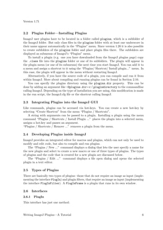 Version 1.71


2.2     Plugins Folder—Installing Plugins
ImageJ user plugins have to be located in a folder called plugins, which is a subfolder of
the ImageJ folder. But only class ﬁles in the plugins folder with at least one underscore in
their name appear automatically in the “Plugins” menu. Since version 1.20 it is also possible
to create subfolders of the plugins folder and place plugin ﬁles there. The subfolders are
displayed as submenus of ImageJ’s “Plugins” menu.
    To install a plugin (e.g. one you have downloaded from the ImageJ plugins page) copy
the .class ﬁle into the plugins folder or one of its subfolders. The plugin will appear in
the plugin menu (or one of its submenus) the next time you start ImageJ. You can add it to
a menu and assign a shortcut to it using the “Plugins/ Shortcut/ Install plugin...” menu. In
this case, the plugin will appear in the menu without restarting ImageJ.
    Alternatively, if you have the source code of a plugin, you can compile and run it from
within ImageJ. More about compiling and running plugins can be found in Section 2.10.
    You can specify the plugins directory using the plugins.dir property. This can be
done by adding an argument like -Dplugins.dir=c:plugindirectory to the commandline
calling ImageJ. Depending on the type of installation you are using, this modiﬁcation is made
in the run script, the ImageJ.cfg ﬁle or the shortcut calling ImageJ.

2.3     Integrating Plugins into the ImageJ GUI
Like commands, plugins can be accessed via hot-keys. You can create a new hot-key by
selecting “Create Shortcut” from the menu “Plugins / Shortcuts”.
    A string with arguments can be passed to a plugin. Installing a plugin using the menu
command “Plugins / Shortcuts / Install Plugin ...” places the plugin into a selected menu,
assigns a hot-key and passes an argument.
“Plugins / Shortcuts / Remove ...” removes a plugin from the menu.

2.4     Developing Plugins inside ImageJ
ImageJ provides an integrated editor for macros and plugins, which can not only be used to
modify and edit code, but also to compile and run plugins.
    The “Plugins / New ...” command displays a dialog that lets the user specify a name for
the new plugin and select to create a new macro or one of three types of plugins. The types
of plugins and the code that is created for a new plugin are discussed below.
    The “Plugins / Edit ...” command displays a ﬁle open dialog and opens the selected
plugin in a text editor.

2.5     Types of Plugins
There are basically two types of plugins: those that do not require an image as input (imple-
menting the interface PlugIn) and plugin ﬁlters, that require an image as input (implementing
the interface PlugInFilter). A PlugInFrame is a plugin that runs in its own window.

2.6     Interfaces
2.6.1    PlugIn
This interface has just one method:



Writing ImageJ Plugins—A Tutorial                                                          6
 