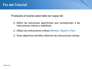 Lámina  34
Fin del Tutorial
Finalizado el tutorial usted debe ser capaz de:
 Definir las estructuras algorítmicas que corresponden a las
instrucciones cíclicas o repetitivas.
 Utilizar las instrucciones cíclicas Mientras, Repetir y Para.
 Crear algoritmos sencillos utilizando las instrucciones cíclicas.
 