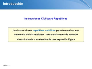 Lámina  5
Las instrucciones repetitivas o cíclicas permiten realizar una
secuencia de instrucciones cero o más veces de acuerdo
al resultado de la evaluación de una expresión lógica.
Introducción
Instrucciones Cíclicas o Repetitivas
 