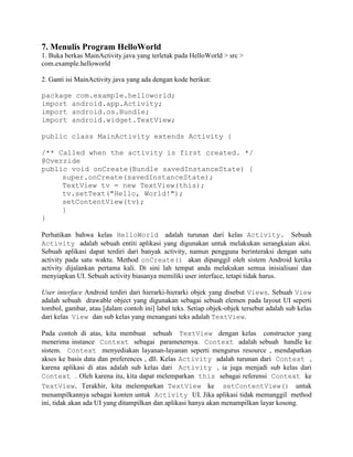7. Menulis Program HelloWorld 
1. Buka berkas MainActivity.java yang terletak pada HelloWorld > src > 
com.example.helloworld 
2. Ganti isi MainActivity.java yang ada dengan kode berikut: 
package com.example.helloworld; 
import android.app.Activity; 
import android.os.Bundle; 
import android.widget.TextView; 
public class MainActivity extends Activity { 
/** Called when the activity is first created. */ 
@Override 
public void onCreate(Bundle savedInstanceState) { 
super.onCreate(savedInstanceState); 
TextView tv = new TextView(this); 
tv.setText("Hello, World!"); 
setContentView(tv); 
} 
} 
Perhatikan bahwa kelas HelloWorld adalah turunan dari kelas Activity. Sebuah 
Activity adalah sebuah entiti aplikasi yang digunakan untuk melakukan serangkaian aksi. 
Sebuah aplikasi dapat terdiri dari banyak activity, namun pengguna berinteraksi dengan satu 
activity pada satu waktu. Method onCreate() akan dipanggil oleh sistem Android ketika 
activity dijalankan pertama kali. Di sini lah tempat anda melakukan semua inisialisasi dan 
menyiapkan UI. Sebuah activity biasanya memiliki user interface, tetapi tidak harus. 
User interface Android terdiri dari hierarki-hierarki objek yang disebut Views. Sebuah View 
adalah sebuah drawable object yang digunakan sebagai sebuah elemen pada layout UI seperti 
tombol, gambar, atau [dalam contoh ini] label teks. Setiap objek-objek tersebut adalah sub kelas 
dari kelas View dan sub kelas yang menangani teks adalah TextView. 
Pada contoh di atas, kita membuat sebuah TextView dengan kelas constructor yang 
menerima instance Context sebagai parameternya. Context adalah sebuah handle ke 
sistem. Context menyediakan layanan-layanan seperti mengurus resource , mendapatkan 
akses ke basis data dan preferences , dll. Kelas Activity adalah turunan dari Context , 
karena aplikasi di atas adalah sub kelas dari Activity , ia juga menjadi sub kelas dari 
Context . Oleh karena itu, kita dapat melemparkan this sebagai referensi Context ke 
TextView. Terakhir, kita melemparkan TextView ke setContentView() untuk 
menampilkannya sebagai konten untuk Activity UI. Jika aplikasi tidak memanggil method 
ini, tidak akan ada UI yang ditampilkan dan aplikasi hanya akan menampilkan layar kosong. 
 