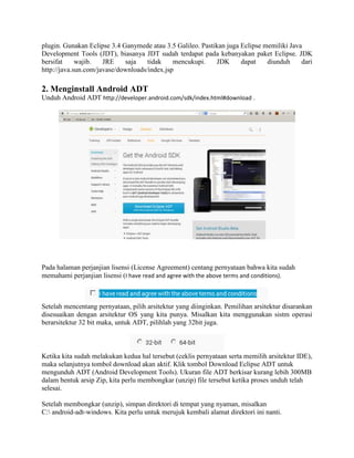 plugin. Gunakan Eclipse 3.4 Ganymede atau 3.5 Galileo. Pastikan juga Eclipse memiliki Java 
Development Tools (JDT), biasanya JDT sudah terdapat pada kebanyakan paket Eclipse. JDK 
bersifat wajib. JRE saja tidak mencukupi. JDK dapat diunduh dari 
http://java.sun.com/javase/downloads/index.jsp 
2. Menginstall Android ADT 
Unduh Android ADT http://developer.android.com/sdk/index.html#download . 
Pada halaman perjanjian lisensi (License Agreement) centang pernyataan bahwa kita sudah 
memahami perjanjian lisensi (I have read and agree with the above terms and conditions). 
Setelah mencentang pernyataan, pilih arsitektur yang diinginkan. Pemilihan arsitektur disarankan 
disesuaikan dengan arsitektur OS yang kita punya. Misalkan kita menggunakan sistm operasi 
berarsitektur 32 bit maka, untuk ADT, pilihlah yang 32bit juga. 
Ketika kita sudah melakukan kedua hal tersebut (ceklis pernyataan serta memilih arsitektur IDE), 
maka selanjutnya tombol download akan aktif. Klik tombol Download Eclipse ADT untuk 
mengunduh ADT (Android Development Tools). Ukuran file ADT berkisar kurang lebih 300MB 
dalam bentuk arsip Zip, kita perlu membongkar (unzip) file tersebut ketika proses unduh telah 
selesai. 
Setelah membongkar (unzip), simpan direktori di tempat yang nyaman, misalkan 
C: android-adt-windows. Kita perlu untuk merujuk kembali alamat direktori ini nanti. 
 