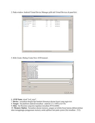 2. Pada window Android Virtual Device Manager pilih tab Virtual Devices di panel kiri. 
5. Klik Create. Dialog Create New AVD muncul. 
6. AVD Name, misal "avd_saya". 
7. Device : sesuaikan dengan tipe handset (biasanya ukuran layar) yang ingin test. 
8. Target : Set platform android (misalkan : android 2.3.3 API Level 10) 
9. Skin : Set Resolusi yang kita inginkan (misalkan WVGA800) 
10. Memory Option : Sesuaikan ukuran memory, jangan set terlalu besar karena dikhawatirkan 
akan mengganggu penggunaan memory untuk aplikasi lain pada system (Set misalkan : 512). 
 