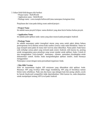 3. Isikan field-field dengan nilai berikut: 
◦ Project name : HelloWorld 
◦ Application name : HelloWorld 
◦ Package name : com.example.helloworld (atau namespace keinginan kita) 
Penjelasan dari isian pada dialog create android project : 
• Project Name 
Ini adalah nama proyek Eclipse: nama direktori yang akan berisi berkas-berkas proyek. 
• Application Name 
Ini adalah judul aplikasi anda: nama yang akan muncul pada perangkat Android. 
• Package Name 
Ini adalah namespace paket (mengikuti aturan yang sama untuk paket dalam bahasa 
pemrograman Java) dimana semua kode sumber (source code) anda diletakkan. Nama ini 
juga menjadi nama paket di mana stub Activity akan dihasilkan. Nama paket Anda harus 
unik terhadap semua paket yang terinstal pada sistem Android, oleh karena itu, penting 
untuk menggunakan gaya penulisan yang sesuai standar untuk aplikasi Anda. Contoh di 
atas menggunakan "com.example" namespace , dimana namespace dicadangkan untuk 
dokumentasi contoh. Ketika Anda mengembangkan aplikasi sendiri, Anda biasanya 
menggunakan 
Namespace sesuai dengan nama perusahaan/organisasi Anda. 
• Min SDK Version 
Nilai ini menentukan tingkat API minimum yang dibutuhkan oleh aplikasi Anda. 
Biasanya API yang levelnya lebih tinggi mendukung API yang di bawahnya namun 
belum tentu sebaliknya. Pada satu dua kasus saja (dengan kata lain jarang sekali), cocok 
ke bawah (backward compatible) tidak dipertahankan. Oleh karena itu, anda dianjurkan 
untuk mempelajari tentang API Level pada Android. 
 