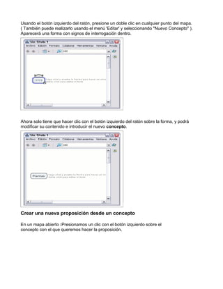 Usando el botón izquierdo del ratón, presione un doble clic en cualquier punto del mapa.
( También puede realizarlo usando el menú 'Editar' y seleccionando "Nuevo Concepto" ).
Aparecerá una forma con signos de interrogación dentro.




Ahora solo tiene que hacer clic con el botón izquierdo del ratón sobre la forma, y podrá
modificar su contenido e introducir el nuevo concepto.




Crear una nueva proposición desde un concepto

En un mapa abierto :Presionamos un clic con el botón izquierdo sobre el
concepto con el que queremos hacer la proposición.
 