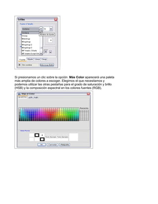 Si presionamos un clic sobre la opción Más Color aparecerá una paleta
más amplia de colores a escoger. Elegimos el que necesitamos y
podemos utilizar las otras pestañas para el grado de saturación y brillo
(HSB) y la composición espectral en los colores fuentes (RGB).
 