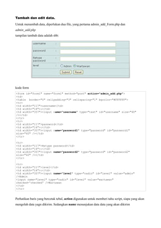Tambah dan edit data.
Untuk menambah data, diperlukan dua file, yang pertama admin_add_Form.php dan
admin_add.php
tampilan tambah data adalah sbb:




kode form
<form id="form1" name="form1" method="post" action="admin_add.php">
<td>
<table border="0" cellpadding="3" cellspacing="1" bgcolor="#FFFFFF">
<tr>
<td width="117">username</td>
<td width="14">:</td>
<td width="357"><input name="username" type="text" id="username" size="40"
/></td>
</tr>
<tr>
<td width="117">password</td>
<td width="14">:</td>
<td width="357"><input name="password1" type="password" id="password1"
size="40" /></td>
</tr>

<tr>
<td width="117">Retype password</td>
<td width="14">:</td>
<td width="357"><input name="password2" type="password" id="password2"
size="40" /></td>
</tr>

<tr>
<td width="117">level</td>
<td width="14">:</td>
<td width="357"><input name="level" type="radio" id="level" value="admin"
/>Admin
<input name="level" type="radio" id="level" value="wartawan"
checked='checked' />Wartawan
</td>
</tr>


Perhatikan baris yang bercetak tebal, action digunakan untuk memberi tahu script, siapa yang akan
mengolah data yagn dikirim. Sedangkan name menunjukan data data yang akan dikirim
 