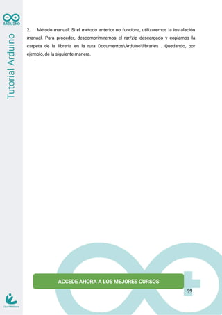 2. Método manual: Si el método anterior no funciona, utilizaremos la instalación
manual. Para proceder, descomprimiremos el rar/zip descargado y copiamos la
carpeta de la librería en la ruta DocumentosArduinolibraries . Quedando, por
ejemplo, de la siguiente manera.
99
 