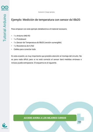 Ilustración 4 Cargar ejemplos
Ejemplo: Medición de temperatura con sensor ds18b20
Para empezar con este ejemplo detallaremos el material necesario.
• 1 x Arduino UNO R3
• 1 x Protoboard
• 1 x Sensor de Temperatura ds18b20 (versión sumergible)
• 1 x Resistencia de 4,7kΩ
• Cables para conectar todo
En esta ocasión, es muy importante que prestéis atención al montaje del circuito. No
es para nada difícil, pero si no está correcto el sensor dará medidas erróneas o
incluso puede estropearse. El esquema es el siguiente.
103
 