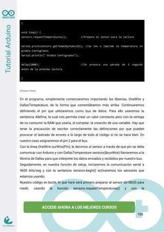 }
void loop() {
sensors.requestTemperatures(); //Prepara el sensor para la lectura
Serial.print(sensors.getTempCByIndex(0)); //Se lee e imprime la temperatura en
grados Centigrados
Serial.println(" Grados Centigrados");
delay(1000); //Se provoca una parada de 1 segundo
antes de la próxima lectura
}
(Panama hiteck)
En el programa, simplemente comenzaremos importando las librerías, OneWire y
DallasTemperature, de la forma que comentábamos más arriba. Continuaremos
definiendo el pin que utilizaremos como bus de datos. Para ello usaremos la
sentencia #define, la cual nos permite crear un valor constante pero con la ventaja
de no consumir la RAM que usaría, al compilar, la creación de una variable. Hay que
tener la precaución de escribir correctamente las definiciones por que pueden
provocar el lastrado de errores a lo largo de todo el código si no se hace bien. En
nuestro caso asignaremos el pin 2 para el bus.
Con la línea OneWire ourWire(Pin), le decimos al sensor a través de que pin se debe
comunicar con Arduino y con DallasTemperature sensors(&ourWire) llamaremos a la
librería de Dallas para que interprete los datos enviados y recibidos por nuestro bus.
Seguidamente, en nuestra función de setup, iniciaremos la comunicación serial a
9600 bits/seg y con la sentencia sensors.begin() activaremos los sensores que
estemos usando.
Nuestro código en bucle, lo que hará será primero preparar al sensor ds18b20 para
medir, usando la función sensors.requestTemperatures() y con la
106
 