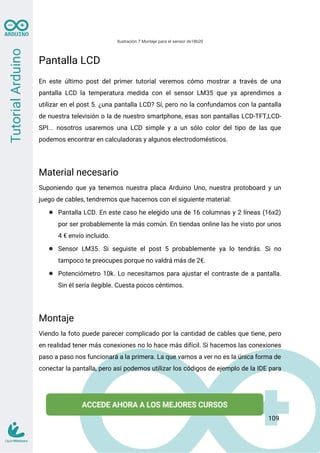 Ilustración 7 Montaje para el sensor ds18b20
Pantalla LCD
En este último post del primer tutorial veremos cómo mostrar a través de una
pantalla LCD la temperatura medida con el sensor LM35 que ya aprendimos a
utilizar en el post 5. ¿una pantalla LCD? Sí, pero no la confundamos con la pantalla
de nuestra televisión o la de nuestro smartphone, esas son pantallas LCD-TFT,LCD-
SPI... nosotros usaremos una LCD simple y a un sólo color del tipo de las que
podemos encontrar en calculadoras y algunos electrodomésticos.
Material necesario
Suponiendo que ya tenemos nuestra placa Arduino Uno, nuestra protoboard y un
juego de cables, tendremos que hacernos con el siguiente material:
● Pantalla LCD. En este caso he elegido una de 16 columnas y 2 líneas (16x2)
por ser probablemente la más común. En tiendas online las he visto por unos
4 € envío incluido.
● Sensor LM35. Si seguiste el post 5 probablemente ya lo tendrás. Si no
tampoco te preocupes porque no valdrá más de 2€.
● Potenciómetro 10k. Lo necesitamos para ajustar el contraste de a pantalla.
Sin él sería ilegible. Cuesta pocos céntimos.
Montaje
Viendo la foto puede parecer complicado por la cantidad de cables que tiene, pero
en realidad tener más conexiones no lo hace más difícil. Si hacemos las conexiones
paso a paso nos funcionará a la primera. La que vamos a ver no es la única forma de
conectar la pantalla, pero así podemos utilizar los códigos de ejemplo de la IDE para
109
 