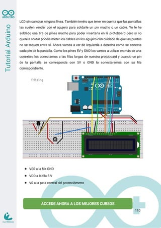 LCD sin cambiar ninguna línea. También tenéis que tener en cuenta que las pantallas
las suelen vender con el agujero para soldarle un pin macho o un cable. Yo le he
soldado una tira de pines macho para poder insertarla en la protoboard pero si no
queréis soldar podéis meter los cables en los agujero con cuidado de que las puntas
no se toquen entre sí. Ahora vamos a ver de izquierda a derecha como se conecta
cada pin de la pantalla. Como los pines 5V y GND los vamos a utilizar en más de una
conexión, los conectamos a las filas largas de nuestra protoboard y cuando un pin
de la pantalla se corresponda con 5V o GND lo conectaremos con su fila
correspondiente.
● VSS a la fila GND
● VDD a la fila 5 V
● V0 a la pata central del potenciómetro
110
 