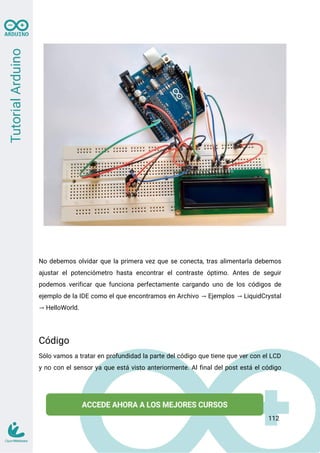 No debemos olvidar que la primera vez que se conecta, tras alimentarla debemos
ajustar el potenciómetro hasta encontrar el contraste óptimo. Antes de seguir
podemos verificar que funciona perfectamente cargando uno de los códigos de
ejemplo de la IDE como el que encontramos en Archivo Ejemplos LiquidCrystal
→ →
HelloWorld.
→
Código
Sólo vamos a tratar en profundidad la parte del código que tiene que ver con el LCD
y no con el sensor ya que está visto anteriormente. Al final del post está el código
112
 