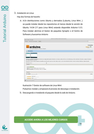 3. Instalación en Linux
Hay dos formas de hacerlo:
a. A.En distribuciones como Ubuntu y derivados (Lubuntu, Linux Mint...)
se puede instalar desde los repositorios al menos desde la versión de
Ubuntu 14.04 (17 para Linux Mint) estando disponible Arduino-1.0.5.
Para instalar abrimos el Gestor de paquetes Synaptic o el Centro de
Software y buscamos Arduino
Ilustración 7 Gestor de software de Linux Mint
Pulsamos instalar y empezará el proceso de descarga e instalación.
b. Descargando e instalando el paquete desde la web de Arduino.
14
 