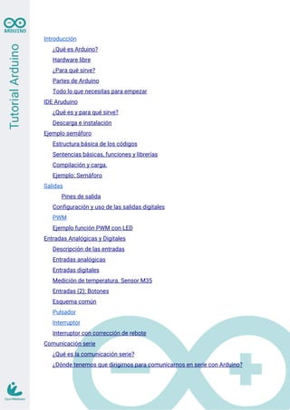 Introducción
¿Qué es Arduino?
Hardware libre
¿Para qué sirve?
Partes de Arduino
Todo lo que necesitas para empezar
IDE Aruduino
¿Qué es y para qué sirve?
Descarga e instalación
Ejemplo semáforo
Estructura básica de los códigos
Sentencias básicas, funciones y librerías
Compilación y carga.
Ejemplo: Semáforo
Salidas
Pines de salida
Configuración y uso de las salidas digitales
PWM
Ejemplo función PWM con LED
Entradas Analógicas y Digitales
Descripción de las entradas
Entradas analógicas
Entradas digitales
Medición de temperatura. Sensor M35
Entradas (2): Botones
Esquema común
Pulsador
Interruptor
Interruptor con corrección de rebote
Comunicación serie
¿Qué es la comunicación serie?
¿Dónde tenemos que dirigirnos para comunicarnos en serie con Arduino?
 