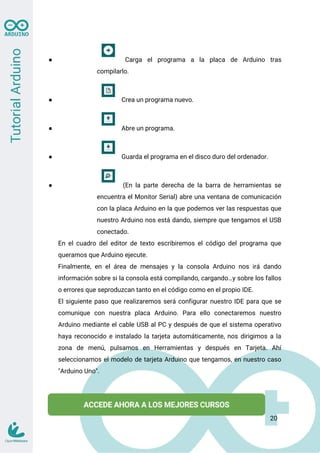 ● Carga el programa a la placa de Arduino tras
compilarlo.
● Crea un programa nuevo.
● Abre un programa.
● Guarda el programa en el disco duro del ordenador.
● (En la parte derecha de la barra de herramientas se
encuentra el Monitor Serial) abre una ventana de comunicación
con la placa Arduino en la que podemos ver las respuestas que
nuestro Arduino nos está dando, siempre que tengamos el USB
conectado.
En el cuadro del editor de texto escribiremos el código del programa que
queramos que Arduino ejecute.
Finalmente, en el área de mensajes y la consola Arduino nos irá dando
información sobre si la consola está compilando, cargando…y sobre los fallos
o errores que seproduzcan tanto en el código como en el propio IDE.
El siguiente paso que realizaremos será configurar nuestro IDE para que se
comunique con nuestra placa Arduino. Para ello conectaremos nuestro
Arduino mediante el cable USB al PC y después de que el sistema operativo
haya reconocido e instalado la tarjeta automáticamente, nos dirigimos a la
zona de menú, pulsamos en Herramientas y después en Tarjeta. Ahí
seleccionamos el modelo de tarjeta Arduino que tengamos, en nuestro caso
"Arduino Uno".
20
 
