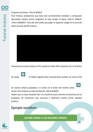 Programa de testeo: "HELLO WORLD"
Para finalizar, probaremos que todo está correctamente instalado y configurado
ejecutando nuestro primer programa, el más simple, el típico "HELLO WORLD"
("HOLA MUNDO"). Para ello solo tenéis que pegar el siguiente código en la zona del
editor de texto del IDE Arduino:
void setup() {
Serial.begin(9600); // iniciamos el serial
pinMode(13, OUTPUT); // se declara pin 13 como salida
}
void loop() {
digitalWrite(13, HIGH); // se enciende el LED
Serial.println("HOLA MUNDO"); // Escribe por el monitor serial
delay(1000); // espera 1 segundo
digitalWrite(13, LOW); // se apaga el LED
delay(1000); // espera 1 segundo
}
Conectamos la placa Arduino al PC usando el cable USB y hacemos clic en el botón
de cargar . Si habéis seguido todo correctamente, podréis ver cómo el led
de vuestro Arduino parpadea y si clicáis en el botón del monitor serial
veréis como Arduino os está escribiendo "HOLA MUNDO".
Espero que os haya resultado fácil. En el próximo post veremos la estructura de un
programa, las sentencias más comunes y realizareis vuestro primer ejemplo
práctico.
Ejemplo semáforo
23
 
